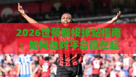 2026世预赛投球站指南:如何选对平台赢在起跑线 2026世预赛投球站指南:如何选对平台赢在起跑线