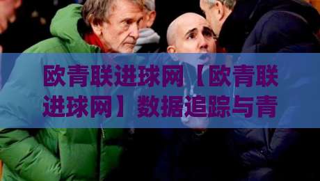 欧青联进球网【欧青联进球网】数据追踪与青年球员成长脉络:从赛事数据看新星崛起之路(欧青联进球网)|网上热门投球站小球粤语解说高水贴水在线原声解说