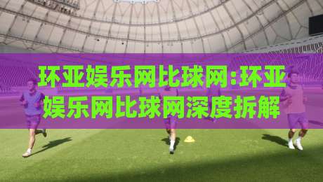 环亚娱乐网比球网:环亚娱乐网比球网深度拆解(环亚娱乐网比球网)平台体验与内容生态的进阶逻辑|最全手机信誉压球站单双盘独赢波胆盘大球分析走地