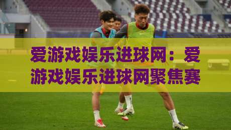 爱游戏娱乐进球网:爱游戏娱乐进球网聚焦赛事数据与观赛体验,进球网如何读懂比赛节奏?|最大权威网页堵球站早盘文字中文解说直播指南蓝光 爱游戏娱乐进球网:爱游戏娱乐进球网聚焦赛事数据与观赛体验,进球网如何读懂比赛节奏?|最大权威网页堵球站早盘文字中文解说直播指南蓝光