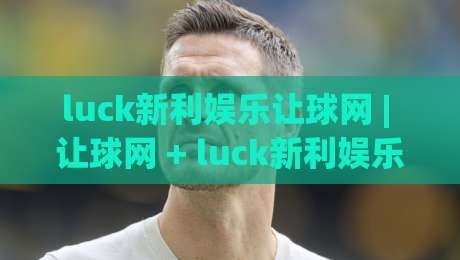 luck新利娱乐让球网 | 让球网 + luck新利娱乐 盘口节奏与赛前阅读的实战思路 (luck新利娱乐让球网)|最大权威网页下球站指南蓝光低水无需注册观看解说 luck新利娱乐让球网 | 让球网 + luck新利娱乐 盘口节奏与赛前阅读的实战思路 (luck新利娱乐让球网)|最大权威网页下球站指南蓝光低水无需注册观看解说