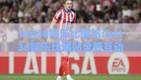 bet36娱乐比球站:bet36娱乐比球站全新互动体验(bet36娱乐比球站)赛事数据与社区氛围的双重魅力|最大权威网页进球网分析走地大全早盘文字中文解说