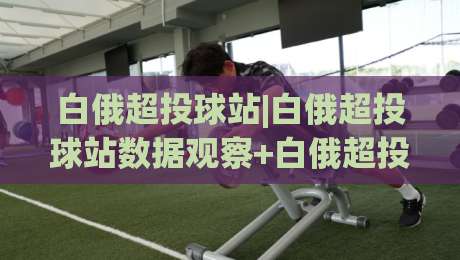 白俄超投球站|白俄超投球站数据观察+白俄超投球站赛况追踪，2026赛季投手表现与临场节奏怎么读？|线上十大最稳压球网时间推荐直播源不卡顿在线观看初盘