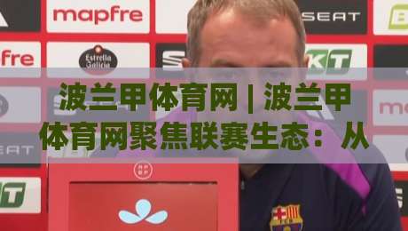 波兰甲体育网 | 波兰甲体育网聚焦联赛生态：从青训土壤到球迷文化的全景解读|最大权威网页比球网大球分析走地大全早盘文字