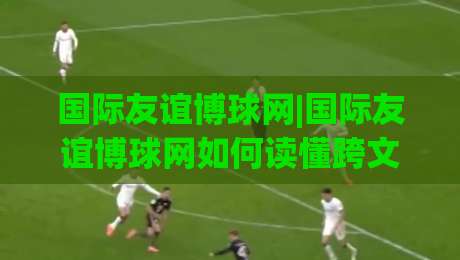 国际友谊博球网|国际友谊博球网如何读懂跨文化体育交流的新趋势？(国际友谊博球网)社群互动观察|最全手机信誉下球网精彩片段流畅代理1080P官网无插件