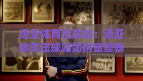 诺亚体育压球站：诺亚体育压球站如何重塑赛事数据体验？(诺亚体育压球站)实时交互与场景化预判新思路|今晚靠谱最火买球站预选竞投论坛720P集锦软件