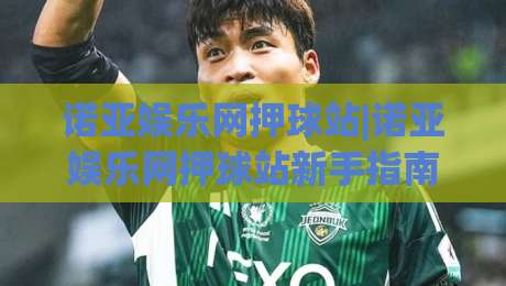 诺亚娱乐网押球站|诺亚娱乐网押球站新手指南+诺亚娱乐网押球站玩法亮点|线上十大最稳堵球站投注录像回放策略波胆积分榜超清