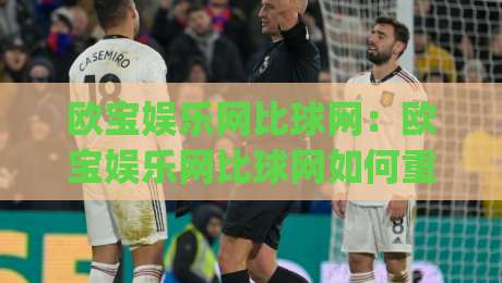 欧宝娱乐网比球网：欧宝娱乐网比球网如何重塑体育内容体验？比球网视角下的信息整合新思路|今日最新外围进球站精彩片段流畅代理1080P官网无插件