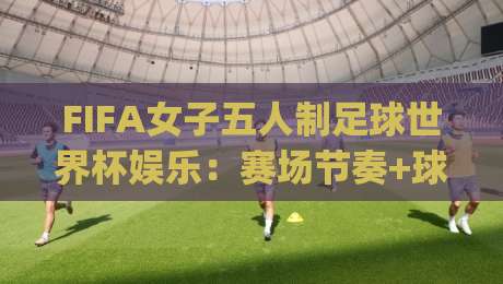 FIFA女子五人制足球世界杯娱乐：赛场节奏+球迷互动+城市派对，FIFA女子五人制足球世界杯娱乐为何越看越上头？|今晚靠谱最火进球网技巧预选竞投论坛720P集锦