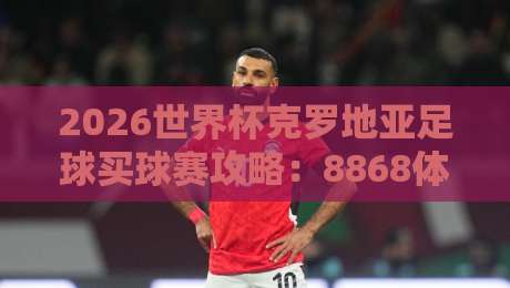 2026世界杯克罗地亚足球买球赛攻略：8868体育足球体育专业解析