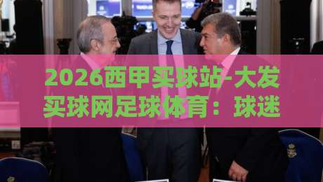 2026西甲买球站-大发买球网足球体育:球迷观赛指南与安全提醒 2026西甲买球站-大发买球网足球体育:球迷观赛指南与安全提醒