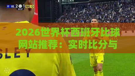 2026世界杯西班牙比球网站推荐：实时比分与深度分析指南