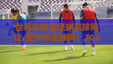 世界杯韩国足球买球网址-亚洲杯进球网:2026年观赛指南与安全提醒 世界杯韩国足球买球网址-亚洲杯进球网:2026年观赛指南与安全提醒