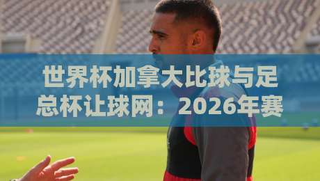世界杯加拿大比球与足总杯让球网：2026年赛事投注策略全解析