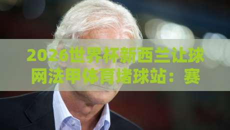 2026世界杯新西兰让球网法甲体育堵球站:赛事前瞻与盘口解析 2026世界杯新西兰让球网法甲体育堵球站:赛事前瞻与盘口解析