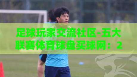 足球玩家交流社区-五大联赛体育球盘买球网:2026赛季深度解析 足球玩家交流社区-五大联赛体育球盘买球网:2026赛季深度解析