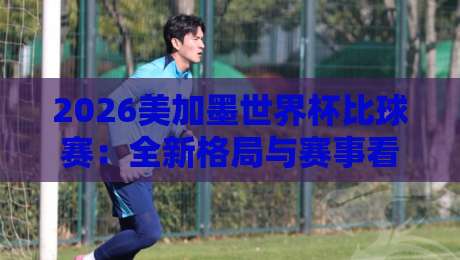 2026美加墨世界杯比球赛：全新格局与赛事看点全解析