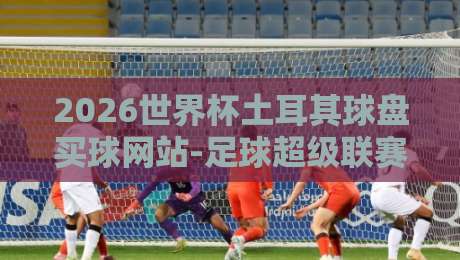 2026世界杯土耳其球盘买球网站-足球超级联赛体育买球全攻略