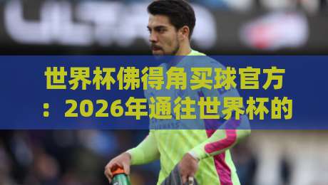 世界杯佛得角买球官方:2026年通往世界杯的正规渠道全解析 世界杯佛得角买球官方:2026年通往世界杯的正规渠道全解析