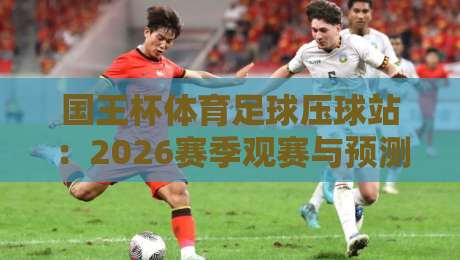 国王杯体育足球压球站:2026赛季观赛与预测全攻略 国王杯体育足球压球站:2026赛季观赛与预测全攻略