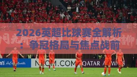2026英超比球赛全解析：争冠格局与焦点战前瞻