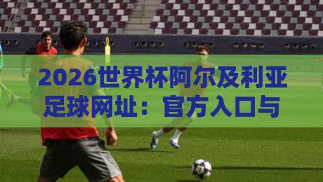 2026世界杯阿尔及利亚足球网址：官方入口与观赛指南
