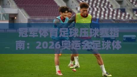 冠军体育足球压球赛指南:2026奥运会足球体育球盘站深度解析 冠军体育足球压球赛指南:2026奥运会足球体育球盘站深度解析