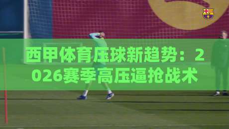 西甲体育压球新趋势:2026赛季高压逼抢战术全面解读 西甲体育压球新趋势:2026赛季高压逼抢战术全面解读