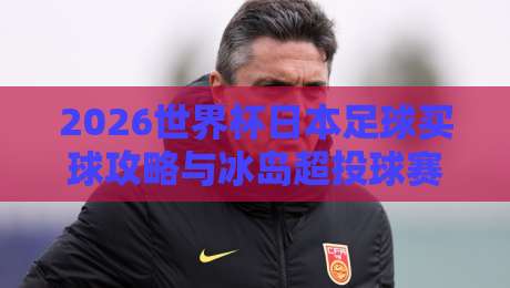 2026世界杯日本足球买球攻略与冰岛超投球赛分析 2026世界杯日本足球买球攻略与冰岛超投球赛分析