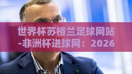 世界杯苏格兰足球网站-非洲杯进球网:2026年足球盛宴全解析 世界杯苏格兰足球网站-非洲杯进球网:2026年足球盛宴全解析