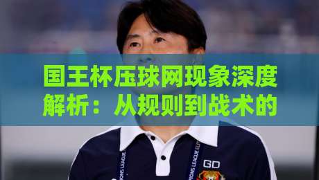 国王杯压球网现象深度解析:从规则到战术的全面指南 国王杯压球网现象深度解析:从规则到战术的全面指南