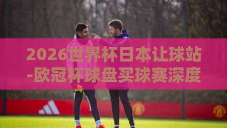 2026世界杯日本让球站-欧冠杯球盘买球赛深度解析