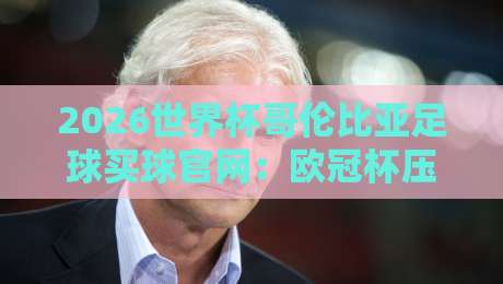 2026世界杯哥伦比亚足球买球官网：欧冠杯压球赛指南