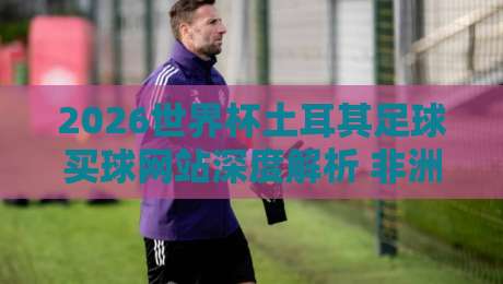 2026世界杯土耳其足球买球网站深度解析 非洲杯体育足球压球安全指南 2026世界杯土耳其足球买球网站深度解析 非洲杯体育足球压球安全指南