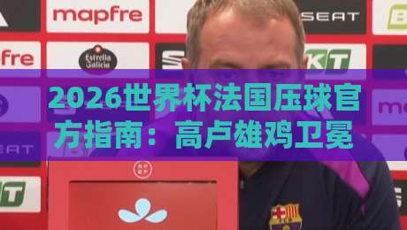 2026世界杯法国压球官方指南：高卢雄鸡卫冕之路深度解析