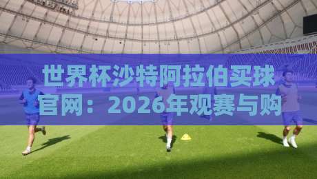 世界杯沙特阿拉伯买球官网：2026年观赛与购票全攻略