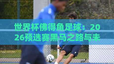 世界杯佛得角足球:2026预选赛黑马之路与未来展望 世界杯佛得角足球:2026预选赛黑马之路与未来展望