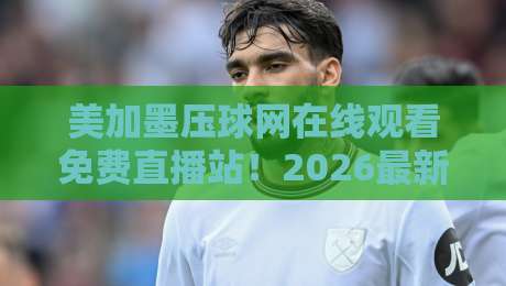 美加墨压球网在线观看免费直播站！2026最新观赛指南与实测反馈