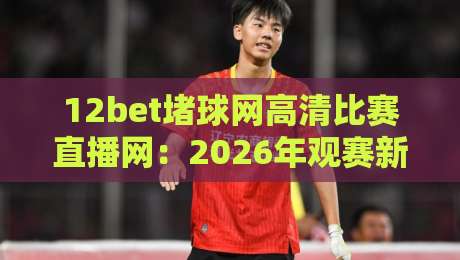 12bet堵球网高清比赛直播网：2026年观赛新体验（12bet堵球网高清比赛直播网）