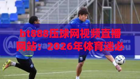 bt888压球网视频直播网站:2026年体育迷必看的观赛新选择? bt888压球网视频直播网站:2026年体育迷必看的观赛新选择?