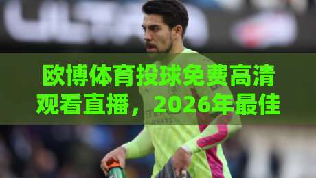欧博体育投球免费高清观看直播，2026年最佳观赛指南（欧博体育）