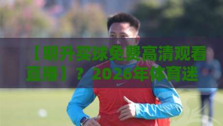 【明升买球免费高清观看直播】？2026年体育迷必看的三大观赛误区与避坑指南
