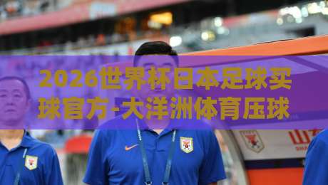 2026世界杯日本足球买球官方-大洋洲体育压球站：深度赛事解析