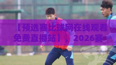 【预选赛比球网在线观看免费直播站】，2026赛季观赛指南与避坑技巧
