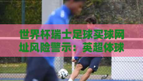 世界杯瑞士足球买球网址风险警示：英超体球网如何选择才安全