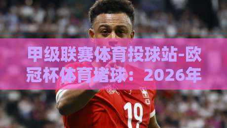 甲级联赛体育投球站-欧冠杯体育堵球：2026年最新预测技巧