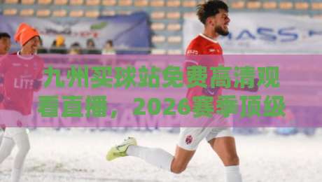九州买球站免费高清观看直播，2026赛季顶级赛事一网打尽！