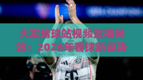 大发堵球站视频直播网站：2026年看球新姿势，你get了吗？