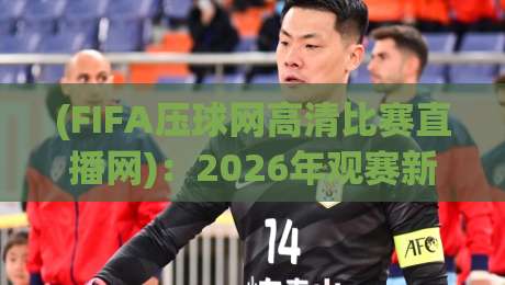 (FIFA压球网高清比赛直播网)：2026年观赛新体验，高清直播不卡顿