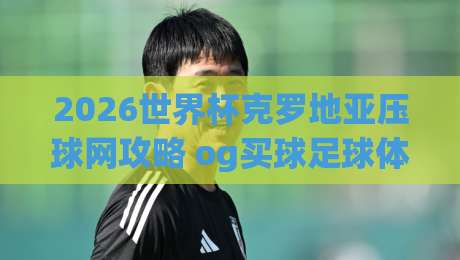 2026世界杯克罗地亚压球网攻略 og买球足球体育深度解析 2026世界杯克罗地亚压球网攻略 og买球足球体育深度解析